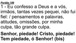 Perdão 189
1 - Eu confesso a Deus e a vós,
irmãos, tantas vezes pequei, não fui
fiel: / pensamentos e palavras,
atitudes, omissões, por minha
culpa, tão grande culpa.
Senhor, piedade! Cristo, piedade!
Tem piedade, ó Senhor! (bis)
 