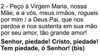 2 - Peço à Virgem Maria, nossa
Mãe, e a vós, meus irmãos, rogueis
por mim / a Deus Pai, que nos
perdoa e nos sustenta em sua mão
por seu amor, tão grande amor!
Senhor, piedade! Cristo, piedade!
Tem piedade, ó Senhor! (bis)
 