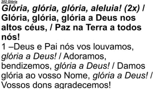 202 Glória
Glória, glória, glória, aleluia! (2x) /
Glória, glória, glória a Deus nos
altos céus, / Paz na Terra a todos
nós!
1 –Deus e Pai nós vos louvamos,
glória a Deus! / Adoramos,
bendizemos, glória a Deus! / Damos
glória ao vosso Nome, glória a Deus! /
Vossos dons agradecemos!
 