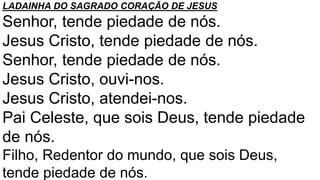 LADAINHA DO SAGRADO CORAÇÃO DE JESUS
Senhor, tende piedade de nós.
Jesus Cristo, tende piedade de nós.
Senhor, tende piedade de nós.
Jesus Cristo, ouvi-nos.
Jesus Cristo, atendei-nos.
Pai Celeste, que sois Deus, tende piedade
de nós.
Filho, Redentor do mundo, que sois Deus,
tende piedade de nós.
 