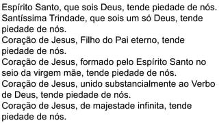 Espírito Santo, que sois Deus, tende piedade de nós.
Santíssima Trindade, que sois um só Deus, tende
piedade de nós.
Coração de Jesus, Filho do Pai eterno, tende
piedade de nós.
Coração de Jesus, formado pelo Espírito Santo no
seio da virgem mãe, tende piedade de nós.
Coração de Jesus, unido substancialmente ao Verbo
de Deus, tende piedade de nós.
Coração de Jesus, de majestade infinita, tende
piedade de nós.
 