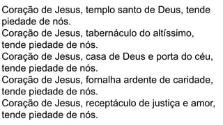 Coração de Jesus, templo santo de Deus, tende
piedade de nós.
Coração de Jesus, tabernáculo do altíssimo,
tende piedade de nós.
Coração de Jesus, casa de Deus e porta do céu,
tende piedade de nós.
Coração de Jesus, fornalha ardente de caridade,
tende piedade de nós.
Coração de Jesus, receptáculo de justiça e amor,
tende piedade de nós.
 