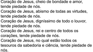 Coração de Jesus, cheio de bondade e amor,
tende piedade de nós.
Coração de Jesus, abismo de todas as virtudes,
tende piedade de nós.
Coração de Jesus, digníssimo de todo o louvor,
tende piedade de nós.
Coração de Jesus, rei e centro de todos os
corações, tende piedade de nós.
Coração de Jesus, no qual estão todos os
tesouros da sabedoria e ciência, tende piedade de
nós.
 