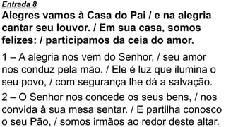 Entrada 8
Alegres vamos à Casa do Pai / e na alegria
cantar seu louvor. / Em sua casa, somos
felizes: / participamos da ceia do amor.
1 – A alegria nos vem do Senhor, / seu amor
nos conduz pela mão. / Ele é luz que ilumina o
seu povo, / com segurança lhe dá a salvação.
2 – O Senhor nos concede os seus bens, / nos
convida à sua mesa sentar. / E partilha conosco
o seu Pão, / somos irmãos ao redor deste altar.
 