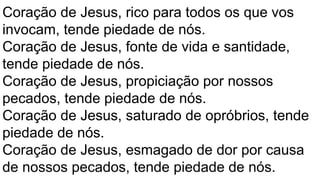 Coração de Jesus, rico para todos os que vos
invocam, tende piedade de nós.
Coração de Jesus, fonte de vida e santidade,
tende piedade de nós.
Coração de Jesus, propiciação por nossos
pecados, tende piedade de nós.
Coração de Jesus, saturado de opróbrios, tende
piedade de nós.
Coração de Jesus, esmagado de dor por causa
de nossos pecados, tende piedade de nós.
 
