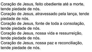 Coração de Jesus, feito obediente até a morte,
tende piedade de nós.
Coração de Jesus, atravessado pela lança, tende
piedade de nós.
Coração de Jesus, fonte de toda a consolação,
tende piedade de nós.
Coração de Jesus, nossa vida e ressurreição,
tende piedade de nós.
Coração de Jesus, nossa paz e reconciliação,
tende piedade de nós.
 