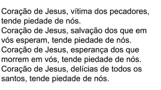 Coração de Jesus, vítima dos pecadores,
tende piedade de nós.
Coração de Jesus, salvação dos que em
vós esperam, tende piedade de nós.
Coração de Jesus, esperança dos que
morrem em vós, tende piedade de nós.
Coração de Jesus, delícias de todos os
santos, tende piedade de nós.
 