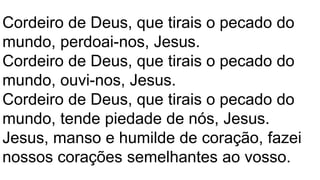 Cordeiro de Deus, que tirais o pecado do
mundo, perdoai-nos, Jesus.
Cordeiro de Deus, que tirais o pecado do
mundo, ouvi-nos, Jesus.
Cordeiro de Deus, que tirais o pecado do
mundo, tende piedade de nós, Jesus.
Jesus, manso e humilde de coração, fazei
nossos corações semelhantes ao vosso.
 