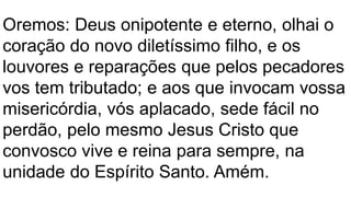 Oremos: Deus onipotente e eterno, olhai o
coração do novo diletíssimo filho, e os
louvores e reparações que pelos pecadores
vos tem tributado; e aos que invocam vossa
misericórdia, vós aplacado, sede fácil no
perdão, pelo mesmo Jesus Cristo que
convosco vive e reina para sempre, na
unidade do Espírito Santo. Amém.
 