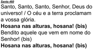 Santo 460
Santo, Santo, Santo, Senhor, Deus do
universo! / O céu e a terra proclamam
a vossa glória.
Hosana nas alturas, hosana! (bis)
Bendito aquele que vem em nome do
Senhor! (bis)
Hosana nas alturas, hosana! (bis)
 