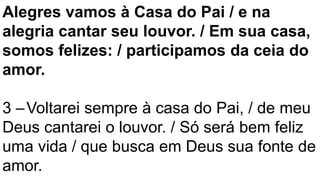 Alegres vamos à Casa do Pai / e na
alegria cantar seu louvor. / Em sua casa,
somos felizes: / participamos da ceia do
amor.
3 –Voltarei sempre à casa do Pai, / de meu
Deus cantarei o louvor. / Só será bem feliz
uma vida / que busca em Deus sua fonte de
amor.
 