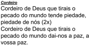 Cordeiro
Cordeiro de Deus que tirais o
pecado do mundo tende piedade,
piedade de nós (2x)
Cordeiro de Deus que tirais o
pecado do mundo dai-nos a paz, a
vossa paz.
 