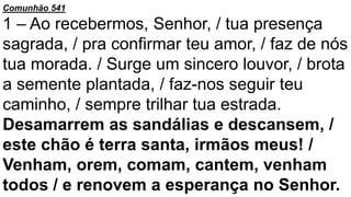 Comunhão 541
1 – Ao recebermos, Senhor, / tua presença
sagrada, / pra confirmar teu amor, / faz de nós
tua morada. / Surge um sincero louvor, / brota
a semente plantada, / faz-nos seguir teu
caminho, / sempre trilhar tua estrada.
Desamarrem as sandálias e descansem, /
este chão é terra santa, irmãos meus! /
Venham, orem, comam, cantem, venham
todos / e renovem a esperança no Senhor.
 