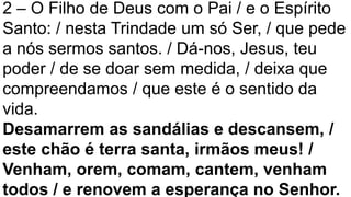 2 – O Filho de Deus com o Pai / e o Espírito
Santo: / nesta Trindade um só Ser, / que pede
a nós sermos santos. / Dá-nos, Jesus, teu
poder / de se doar sem medida, / deixa que
compreendamos / que este é o sentido da
vida.
Desamarrem as sandálias e descansem, /
este chão é terra santa, irmãos meus! /
Venham, orem, comam, cantem, venham
todos / e renovem a esperança no Senhor.
 