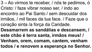 3 – Ao virmos te receber, / nós te pedimos, ó
Cristo: / faze vibrar nosso ser, / indo ao
encontro ao Pai Santo / sem descuidar dos
irmãos, / mil faces da tua face. / Faze que o
coração sinta /a força da Caridade.
Desamarrem as sandálias e descansem, /
este chão é terra santa, irmãos meus! /
Venham, orem, comam, cantem, venham
todos / e renovem a esperança no Senhor.
 