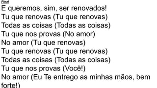 Final
E queremos, sim, ser renovados!
Tu que renovas (Tu que renovas)
Todas as coisas (Todas as coisas)
Tu que nos provas (No amor)
No amor (Tu que renovas)
Tu que renovas (Tu que renovas)
Todas as coisas (Todas as coisas)
Tu que nos provas (Você!)
No amor (Eu Te entrego as minhas mãos, bem
forte!)
 