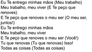 Eu Te entrego minhas mãos (Meu trabalho)
Meu trabalho, meu viver (E Te peço que
renoves)
E Te peço que renoves o meu ser (O meu ser,
juntos!)
Eu Te entrego minhas mãos
Meu trabalho, meu viver
E Te peço que renoves o meu ser (Você!)
Tu que renovas (Tu que renovas) Isso!
Todas as coisas (Todas as coisas)
 