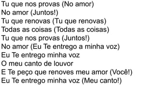Tu que nos provas (No amor)
No amor (Juntos!)
Tu que renovas (Tu que renovas)
Todas as coisas (Todas as coisas)
Tu que nos provas (Juntos!)
No amor (Eu Te entrego a minha voz)
Eu Te entrego minha voz
O meu canto de louvor
E Te peço que renoves meu amor (Você!)
Eu Te entrego minha voz (Meu canto!)
 