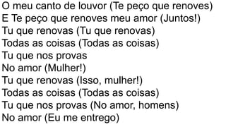 O meu canto de louvor (Te peço que renoves)
E Te peço que renoves meu amor (Juntos!)
Tu que renovas (Tu que renovas)
Todas as coisas (Todas as coisas)
Tu que nos provas
No amor (Mulher!)
Tu que renovas (Isso, mulher!)
Todas as coisas (Todas as coisas)
Tu que nos provas (No amor, homens)
No amor (Eu me entrego)
 
