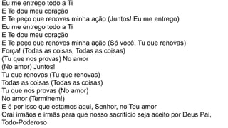 Eu me entrego todo a Ti
E Te dou meu coração
E Te peço que renoves minha ação (Juntos! Eu me entrego)
Eu me entrego todo a Ti
E Te dou meu coração
E Te peço que renoves minha ação (Só você, Tu que renovas)
Força! (Todas as coisas, Todas as coisas)
(Tu que nos provas) No amor
(No amor) Juntos!
Tu que renovas (Tu que renovas)
Todas as coisas (Todas as coisas)
Tu que nos provas (No amor)
No amor (Terminem!)
E é por isso que estamos aqui, Senhor, no Teu amor
Orai irmãos e irmãs para que nosso sacrifício seja aceito por Deus Pai,
Todo-Poderoso
 