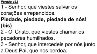 Perdão 163
1 - Senhor, que viestes salvar os
corações arrependidos.
Piedade, piedade, piedade de nós!
(bis)
2 - O’ Cristo, que viestes chamar os
pecadores humilhados.
3 - Senhor, que intercedeis por nós junto
a Deus Pai, que nos perdoa.
 
