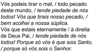 Vós podeis tirar o mal, / todo pecado
deste mundo, / tende piedade de nós
todos! Vós que tirais nosso pecado, /
bem acolhei a nossa súplica.
Vós que estais eternamente / à direita
de Deus Pai, / tende piedade de nós
todos! Porque só vós é que sois Santo,
/ porque só vós sois o Senhor.
 