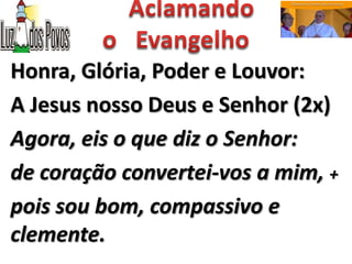 Honra, Glória, Poder e Louvor:
A Jesus nosso Deus e Senhor (2x)
Agora, eis o que diz o Senhor:
de coração convertei-vos a mim, +
pois sou bom, compassivo e
clemente.
 