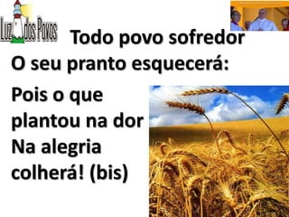 Todo povo sofredor
O seu pranto esquecerá:
Pois o que
plantou na dor
Na alegria
colherá! (bis)
 
