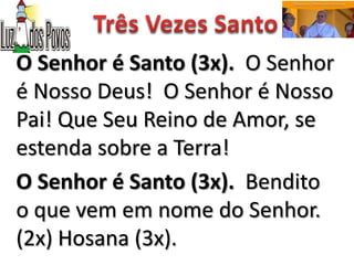 O Senhor é Santo (3x). O Senhor
é Nosso Deus! O Senhor é Nosso
Pai! Que Seu Reino de Amor, se
estenda sobre a Terra!
O Senhor é Santo (3x). Bendito
o que vem em nome do Senhor.
(2x) Hosana (3x).
 