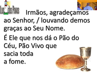 Irmãos, agradeçamos
ao Senhor, / louvando demos
graças ao Seu Nome.
É Ele que nos dá o Pão do
Céu, Pão Vivo que
sacia toda
a fome.
 
