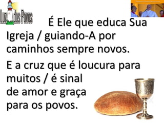 É Ele que educa Sua
Igreja / guiando-A por
caminhos sempre novos.
E a cruz que é loucura para
muitos / é sinal
de amor e graça
para os povos.
 