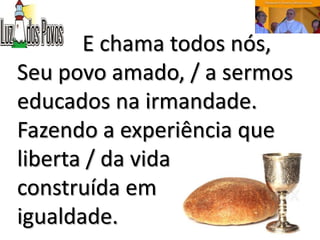 E chama todos nós,
Seu povo amado, / a sermos
educados na irmandade.
Fazendo a experiência que
liberta / da vida
construída em
igualdade.
 
