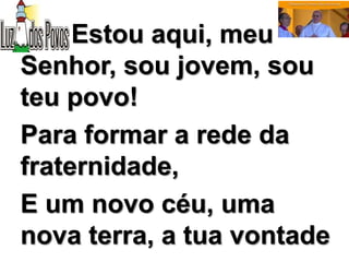 Estou aqui, meu
Senhor, sou jovem, sou
teu povo!
Para formar a rede da
fraternidade,
E um novo céu, uma
nova terra, a tua vontade
 