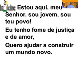 Estou aqui, meu
Senhor, sou jovem, sou
teu povo!
Eu tenho fome de justiça
e de amor,
Quero ajudar a construir
um mundo novo.
 