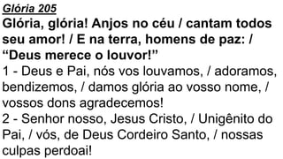 Glória 205
Glória, glória! Anjos no céu / cantam todos
seu amor! / E na terra, homens de paz: /
“Deus merece o louvor!”
1 - Deus e Pai, nós vos louvamos, / adoramos,
bendizemos, / damos glória ao vosso nome, /
vossos dons agradecemos!
2 - Senhor nosso, Jesus Cristo, / Unigênito do
Pai, / vós, de Deus Cordeiro Santo, / nossas
culpas perdoai!
 