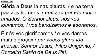 Glória 200
Glória a Deus lá nas alturas, / e na terra
paz aos homens, / que são por Ele muito
amados. Ó Senhor Deus, nós vos
louvamos, / vos bendizemos e adoramos.
E nós vos glorificamos / e vos damos
muitas graças / por vossa glória tão
imensa. Senhor Jesus, Filho Unigênito, /
Cordeiro Santo de Deus Pai.
 