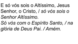 E só vós sois o Altíssimo, Jesus
Senhor, o Cristo, / só vós sois o
Senhor Altíssimo.
Só vós com o Espírito Santo, / na
glória de Deus Pai. / Amém.
 