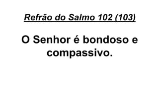 Refrão do Salmo 102 (103)
O Senhor é bondoso e
compassivo.
 