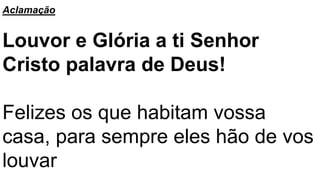 Aclamação
Louvor e Glória a ti Senhor
Cristo palavra de Deus!
Felizes os que habitam vossa
casa, para sempre eles hão de vos
louvar
 