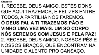 Ofertório
1. RECEBE, DEUS AMIGO, ESTES DONS
QUE AQUI TRAZEMOS, E FELIZES ENTRE
TODOS, A PARTILHA NÓS FAREMOS.
Ó DEUS PAI, A TI TRAZEMOS PÃO E
VINHO UMA VEZ MAIS. UM SÓ CORPO
NÓS SEREMOS COM JESUS E PELA PAZ!
2. RECEBE, DEUS AMIGO, NOSSOS PÉS E
NOSSOS BRAÇOS, QUE ENCONTRAM NA
UNIDADE O ALENTO PRO CANSAÇO.
 