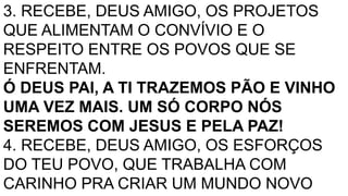 3. RECEBE, DEUS AMIGO, OS PROJETOS
QUE ALIMENTAM O CONVÍVIO E O
RESPEITO ENTRE OS POVOS QUE SE
ENFRENTAM.
Ó DEUS PAI, A TI TRAZEMOS PÃO E VINHO
UMA VEZ MAIS. UM SÓ CORPO NÓS
SEREMOS COM JESUS E PELA PAZ!
4. RECEBE, DEUS AMIGO, OS ESFORÇOS
DO TEU POVO, QUE TRABALHA COM
CARINHO PRA CRIAR UM MUNDO NOVO
 