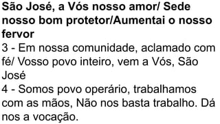São José, a Vós nosso amor/ Sede
nosso bom protetor/Aumentai o nosso
fervor
3 - Em nossa comunidade, aclamado com
fé/ Vosso povo inteiro, vem a Vós, São
José
4 - Somos povo operário, trabalhamos
com as mãos, Não nos basta trabalho. Dá
nos a vocação.
 