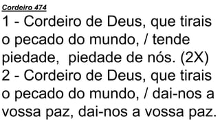 Cordeiro 474
1 - Cordeiro de Deus, que tirais
o pecado do mundo, / tende
piedade, piedade de nós. (2X)
2 - Cordeiro de Deus, que tirais
o pecado do mundo, / dai-nos a
vossa paz, dai-nos a vossa paz.
 