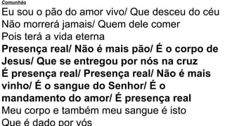 Comunhão
Eu sou o pão do amor vivo/ Que desceu do céu
Não morrerá jamais/ Quem dele comer
Pois terá a vida eterna
Presença real/ Não é mais pão/ É o corpo de
Jesus/ Que se entregou por nós na cruz
É presença real/ Presença real/ Não é mais
vinho/ É o sangue do Senhor/ É o
mandamento do amor/ É presença real
Meu corpo e também meu sangue é isto
 