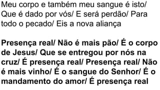 Meu corpo e também meu sangue é isto/
Que é dado por vós/ E será perdão/ Para
todo o pecado/ Eis a nova aliança
Presença real/ Não é mais pão/ É o corpo
de Jesus/ Que se entregou por nós na
cruz/ É presença real/ Presença real/ Não
é mais vinho/ É o sangue do Senhor/ É o
mandamento do amor/ É presença real
 