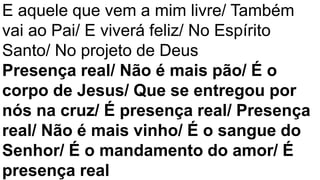 E aquele que vem a mim livre/ Também
vai ao Pai/ E viverá feliz/ No Espírito
Santo/ No projeto de Deus
Presença real/ Não é mais pão/ É o
corpo de Jesus/ Que se entregou por
nós na cruz/ É presença real/ Presença
real/ Não é mais vinho/ É o sangue do
Senhor/ É o mandamento do amor/ É
presença real
 