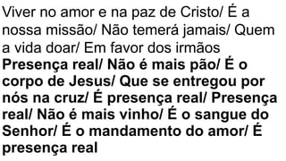 Viver no amor e na paz de Cristo/ É a
nossa missão/ Não temerá jamais/ Quem
a vida doar/ Em favor dos irmãos
Presença real/ Não é mais pão/ É o
corpo de Jesus/ Que se entregou por
nós na cruz/ É presença real/ Presença
real/ Não é mais vinho/ É o sangue do
Senhor/ É o mandamento do amor/ É
presença real
 