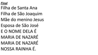 Final
Filha de Santa Ana
Filha de São Joaquim
Mãe do menino Jesus
Esposa de São José
E O NOME DELA É
MARIA DE NAZARÉ
MARIA DE NAZARÉ
NOSSA RAINHA É.
 