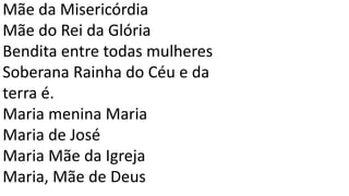 Mãe da Misericórdia
Mãe do Rei da Glória
Bendita entre todas mulheres
Soberana Rainha do Céu e da
terra é.
Maria menina Maria
Maria de José
Maria Mãe da Igreja
Maria, Mãe de Deus
 