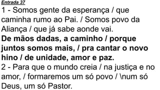 Entrada 37
1 - Somos gente da esperança / que
caminha rumo ao Pai. / Somos povo da
Aliança / que já sabe aonde vai.
De mãos dadas, a caminho / porque
juntos somos mais, / pra cantar o novo
hino / de unidade, amor e paz.
2 - Para que o mundo creia / na justiça e no
amor, / formaremos um só povo / num só
Deus, um só Pastor.
 